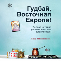 Якуб Микановски - Гудбай, Восточная Европа! Полная история региона на стыке цивилизаций