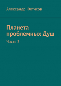Александр Фетисов - Планета проблемных Душ. Часть 3
