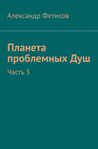 Александр Фетисов - Планета проблемных Душ. Часть 3