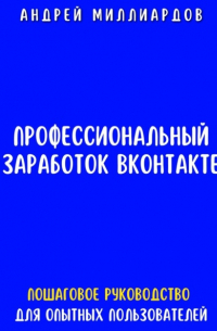 Андрей Миллиардов - Профессиональный заработок ВКонтакте. Пошаговое руководство для опытных пользователей