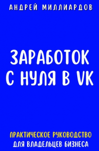 Андрей Миллиардов - Заработок с нуля в VK. Практическое руководство для владельцев бизнеса