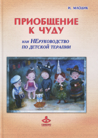 Ирина Млодик - Приобщение к чуду, или Неруководство по детской психотерапии