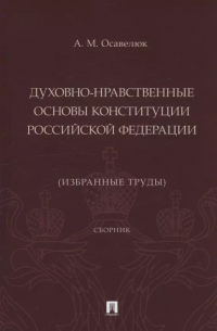 Осавелюк Алексей Михайлович - Духовно-нравственные основы Конституции Российской Федерации (избранные труды). Сборник