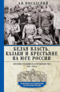 Антон Посадский - Белая власть, казаки и крестьяне на Юге России. Противостояние и сотрудничество. 1918 - 1919 гг.