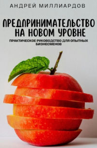 Андрей Миллиардов - Предпринимательство на новом уровне. Практическое руководство для опытных бизнесменов