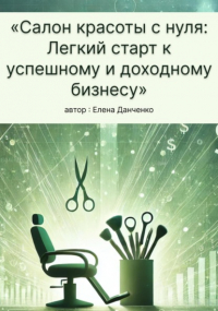 Елена Данченко - Салон красоты с нуля: Легкий старт к успешному и доходному бизнесу
