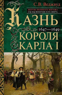 С. В. Веджвуд - Казнь короля Карла I. Жертва Великого мятежа. Суд над монархом и его смерть. 1647–1649