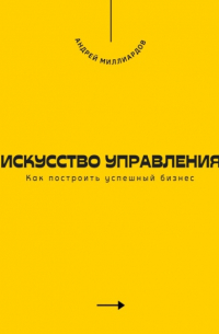 Андрей Миллиардов - Искусство управления. Как построить успешный бизнес