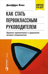 Джеффри Дж. Фокс - Как стать первоклассным руководителем: правила привлечения и удержания лучших специалистов