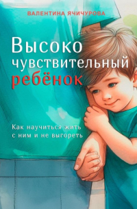 Валентина Ячичурова - Высокочувствительный ребёнок. Как научиться жить с ним и не выгореть