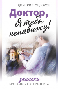 Доктор, я тебя ненавижу! Записки врача-психотерапевта