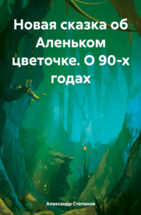 Александр Степанов - Новая сказка об Аленьком цветочке. О 90-х годах