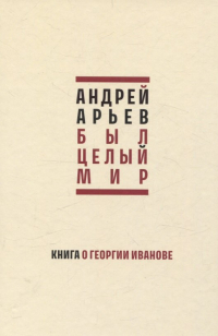 Андрей Арьев - Был целый мир. Книга о Георгии Иванове