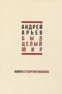 Андрей Арьев - Был целый мир. Книга о Георгии Иванове