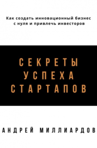 Андрей Миллиардов - Секреты успеха стартапов. Как создать инновационный бизнес с нуля и привлечь инвесторов