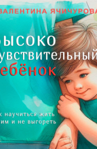 Высокочувствительный ребёнок. Как научиться жить с ним и не выгореть