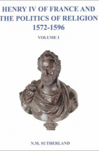 N.M. Sutherland - Henry IV of France and the Politics of Religion 1572-1596