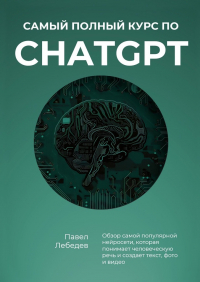 Павел Лебедев - Самый полный курс по ChatGPT. Обзор самой популярной нейросети, которая понимает человеческую речь и создает текст, фото и видео