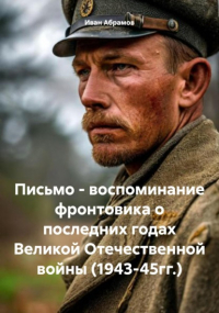 Иван Абрамов - Письмо – воспоминание фронтовика о последних годах Великой Отечественной войны 