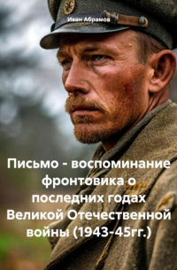 Иван Абрамов - Письмо – воспоминание фронтовика о последних годах Великой Отечественной войны 