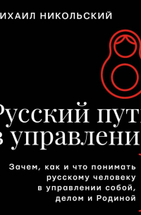 Михаил Никольский - Русский путь в управление. Зачем, как и что понимать русскому человеку в управлении собой, делом и Родиной