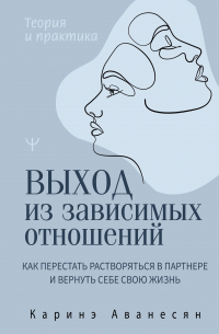 Каринэ Аванесян - Выход из зависимых отношений. Как перестать растворяться в партнере и вернуть себе свою жизнь. Теория и практика