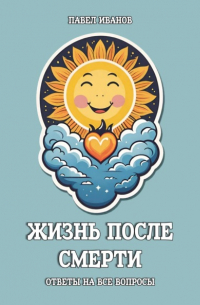 Павел Иванов - Жизнь после смерти. Ответы на все вопросы