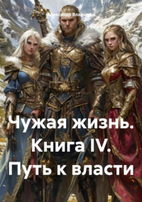 Александр Владыкин - Чужая жизнь. Книга IV. Путь к власти
