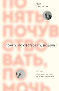 Тома Д’Ансембур - Понять, почувствовать, помочь. Как стать образцовым взрослым для детей и подростков