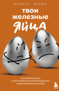 Моника Бордо - Твои железные яйца. Как решительность и настойчивость помогают достичь самых амбициозных целей