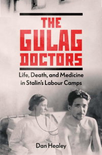 Дан Хили - The Gulag Doctors: Life, Death, and Medicine in Stalin's Labour Camps