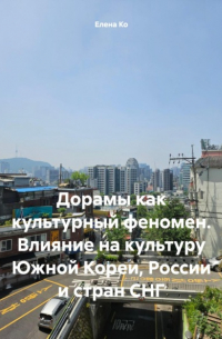 Елена Ко - Дорамы как культурный феномен. Влияние на культуру Южной Кореи, России и стран СНГ