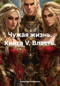 Александр Владыкин - Чужая жизнь. Книга V. Власть.