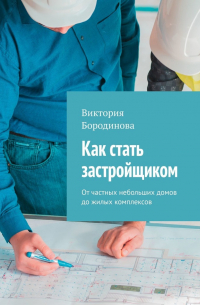 Виктория Бородинова - Как стать застройщиком. От частных небольших домов до жилых комплексов