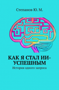 Юрий Степанов - Как я стал ИИ-успешным. История одного запроса