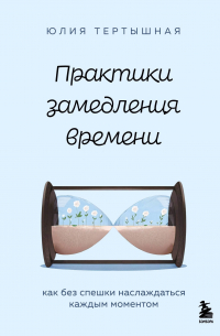 Юлия Тертышная - Практики замедления времени. Как без спешки наслаждаться каждым моментом