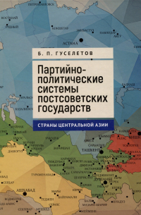 Борис Павлович Гуселетов - Партийно-политические системы постсоветских государств: страны Центральной Азии: [монография]