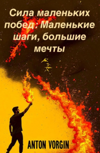 Антон Воргин - Сила маленьких побед: Маленькие шаги, большие мечты