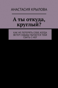 Анастасия Крылова - А ты откуда, круглый? Как не потерять себя, когда ветер судьбы пытается тебя сбить с ног