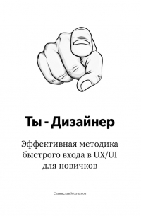 Станислав Молчанов - Ты – дизайнер. Эффективная методика быстрого входа в UX/UI для новичков