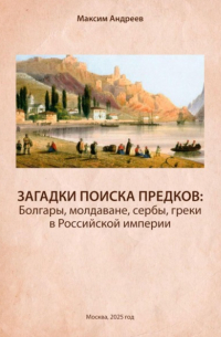 Максим Андреев - Загадки поисков предков: болгары, молдаване, сербы, греки в Российской империи