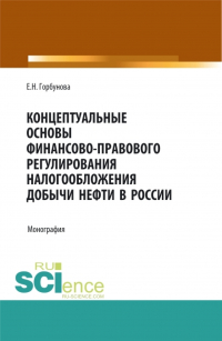 Елена Горбунова - Концептуальные основы финансово-правового регулирования налогообложения добычи нефти в России. (Аспирантура, Бакалавриат, Магистратура). Монография.