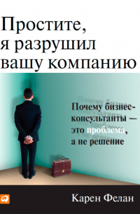 Простите, я разрушил вашу компанию. Почему бизнес-консультанты – это проблема, а не решение