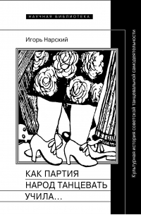 Игорь Нарский - Как партия народ танцевать учила, как балетмейстеры ей помогали, и что из этого вышло. Культурная история советской танцевальной самодеятельности