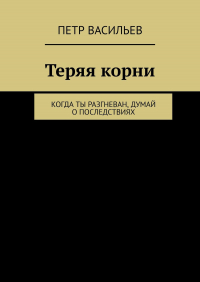 Петр Васильев - Теряя корни. Когда ты разгневан, думай о последствиях