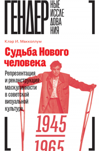 Клэр М. Макколлум - Судьба Нового человека. Репрезентация и реконструкция маскулинности в советской визуальной культуре. 1945–1965