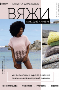 Вяжи как дизайнер! Универсальный курс по вязанию современной авторской одежды: конструкции, техники, расчеты, дизайн