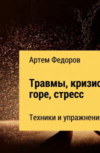 Артем Федоров - Травмы, кризисы, горе, стресс. Техники и упражнения