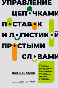 Управление цепочками поставок и логистикой – простыми словами. Методы и практика планирования, построения, обслуживания, контроля и расширения системы перевозок и снабжения