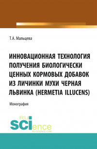 Татьяна Мальцева - Инновационная технология получения биологически ценных кормовых добавок из личинки мухи Черная львинка (Hermetia Illucens). (Аспирантура, Бакалавриат, Магистратура, Специалитет). Монография.